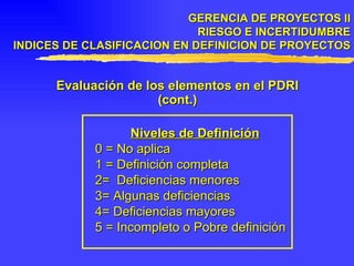 GERENCIA DE PROYECTOS II RIESGO E INCERTIDUMBRE INDICES DE CLASIFICACION EN DEFINICION DE PROYECTOS Evaluación de los elementos en el PDRI (cont.) Niveles de Definición 0 = No aplica 1 = Definición completa 2=  Deficiencias menores 3= Algunas deficiencias 4= Deficiencias mayores 5 = Incompleto o Pobre definición 
