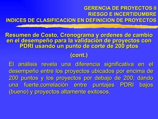 GERENCIA DE PROYECTOS II RIESGO E INCERTIDUMBRE INDICES DE CLASIFICACION EN DEFINICION DE PROYECTOS Resumen de Costo, Cronograma y ordenes de cambio en el desempeño para la validación de proyectos con PDRI usando un punto de corte de 200 ptos (cont.) El análisis revela una diferencia significativa en el desempeño entre los proyectos ubicados por encima de 200 puntos y los proyectos por debajo de 200; dando una fuerte.correlación entre puntajes PDRI bajos (bueno) y proyectos altamente exitosos. 