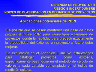 GERENCIA DE PROYECTOS II RIESGO E INCERTIDUMBRE INDICES DE CLASIFICACION EN DEFINICION DE PROYECTOS Aplicaciones potenciales de PDRI Es posible que se desee mantener una base de datos propia del índice PDRI para varios tipos y tamaños de proyectos, donde la habilidad para predecir exactamente la probabilidad del éxito de un proyecto a futuro debe mejorar. La explicación en el Apéndice E incluye instrucciones para catalogar proyectos como exitosos, específicamente basandose en el método de cálculo de valores a cada variable contemplada en el índice de medición exitosa. 