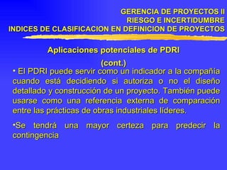 GERENCIA DE PROYECTOS II RIESGO E INCERTIDUMBRE INDICES DE CLASIFICACION EN DEFINICION DE PROYECTOS Aplicaciones potenciales de PDRI (cont.) El PDRI puede servir como un indicador a la compañía cuando está decidiendo si autoriza o no el diseño detallado y construcción de un proyecto. También puede usarse como una referencia externa de comparación entre las prácticas de obras industriales líderes. Se tendrá una mayor certeza para predecir la contingencia 