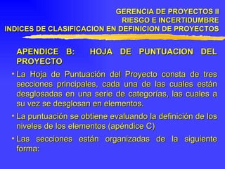 APENDICE B:  HOJA DE PUNTUACION DEL PROYECTO La Hoja de Puntuación del Proyecto consta de tres secciones principales, cada una de las cuales están desglosadas en una serie de categorías, las cuales a su vez se desglosan en elementos. La puntuación se obtiene evaluando la definición de los niveles de los elementos (apéndice C) Las secciones están organizadas de la siguiente forma: GERENCIA DE PROYECTOS II RIESGO E INCERTIDUMBRE INDICES DE CLASIFICACION EN DEFINICION DE PROYECTOS 