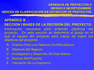APENDICE B … SECCION I:BASES DE LA DECISIÓN DEL PROYECTO: Información necesaria para entender objetivos del proyecto.  En esta sección se determina el grado en el que el equipo del proyecto será capaz de lograr los objetivos del proyecto. A.  Criterios Para Los Objetivos De Manufactura B.  Objetivos Del Negocio C.  Investigación y Desarrollo De Data Básica D.  Alcance Del Proyecto E.  Valoración De La Ingeniería GERENCIA DE PROYECTOS II RIESGO E INCERTIDUMBRE INDICES DE CLASIFICACION EN DEFINICION DE PROYECTOS 