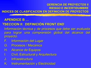 APENDICE B … SECCION II:  DEFINICIÓN FRONT END Información técnica y de procesos que debe ser evaluada para lograr una comprensión global del alcance del proyecto. F.  Información del Lugar G.  Procesos / Mecánica H.  Alcance de Equipos I.  Civil, Estructural y Arquitectura J.  Infraestructura K. Instrumentación y Electricidad GERENCIA DE PROYECTOS II RIESGO E INCERTIDUMBRE INDICES DE CLASIFICACION EN DEFINICION DE PROYECTOS 