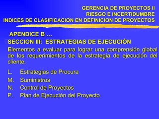   APENDICE B … SECCION III:  ESTRATEGIAS DE EJECUCIÓN E lementos a evaluar para lograr una comprensión global de los requerimientos de la estrategia de ejecución del cliente. L. Estrategias de Procura M. Suministros N. Control de Proyectos P. Plan de Ejecución del Proyecto GERENCIA DE PROYECTOS II RIESGO E INCERTIDUMBRE INDICES DE CLASIFICACION EN DEFINICION DE PROYECTOS 