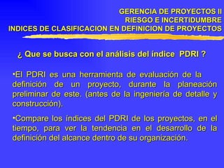 GERENCIA DE PROYECTOS II RIESGO E INCERTIDUMBRE INDICES DE CLASIFICACION EN DEFINICION DE PROYECTOS ¿ Que se busca con el análisis del índice  PDRI ? El PDRI es una herramienta de evaluación de la  definición de un proyecto, durante la planeación preliminar de este. (antes de la ingeniería de detalle y construcción). Compare los índices del PDRI de los proyectos, en el tiempo, para ver la tendencia en el desarrollo de la definición del alcance dentro de su organización. 