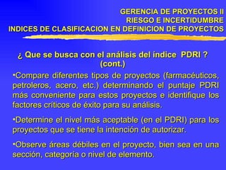 GERENCIA DE PROYECTOS II RIESGO E INCERTIDUMBRE INDICES DE CLASIFICACION EN DEFINICION DE PROYECTOS ¿ Que se busca con el análisis del índice  PDRI ? (cont.) Compare diferentes tipos de proyectos (farmacéuticos, petroleros, acero, etc.) determinando el puntaje PDRI más conveniente para estos proyectos e identifique los factores críticos de éxito para su análisis. Determine el nivel más aceptable (en el PDRI) para los proyectos que se tiene la intención de autorizar. Observe áreas débiles en el proyecto, bien sea en una sección, categoría o nivel de elemento. 