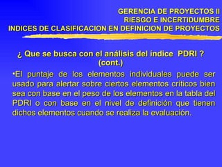 GERENCIA DE PROYECTOS II RIESGO E INCERTIDUMBRE INDICES DE CLASIFICACION EN DEFINICION DE PROYECTOS ¿ Que se busca con el análisis del índice  PDRI ? (cont.) El puntaje de los elementos individuales puede ser usado para alertar sobre ciertos elementos críticos bien sea con base en el peso de los elementos en la tabla del PDRI o con base en el nivel de definición que tienen dichos elementos cuando se realiza la evaluación. 