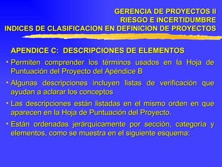 APENDICE C:  DESCRIPCIONES DE ELEMENTOS Permiten comprender los términos usados en la Hoja de Puntuación del Proyecto del Apéndice B Algunas descripciones incluyen listas de verificación que ayudan a aclarar los conceptos  Las descripciones están listadas en el mismo orden en que aparecen en la Hoja de Puntuación del Proyecto. Están ordenadas jerárquicamente por sección, categoría y elementos, como se muestra en el siguiente esquema: GERENCIA DE PROYECTOS II RIESGO E INCERTIDUMBRE INDICES DE CLASIFICACION EN DEFINICION DE PROYECTOS 