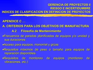 APENDICE C … A.  CRITERIOS PARA LOS OBJETIVOS DE MANUFACTURA A.2 Filosofía de Mantenimiento  Frecuencia de paradas planificadas de equipos y/o unidad y sus duraciones  Acceso para equipos, monorriel y grúas  Requisitos máximos de peso o tamaño para equipos de reparación disponibles.  Requisitos de monitoreo de equipos (monitoreo de vibraciones, etc.) GERENCIA DE PROYECTOS II RIESGO E INCERTIDUMBRE INDICES DE CLASIFICACION EN DEFINICION DE PROYECTOS 