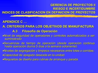 APENDICE C … A.  CRITERIOS PARA LOS OBJETIVOS DE MANUFACTURA A.3 Filosofía de Operación  Nivel de seguridad de operadores y controles automatizados a ser suministrado  Secuencias de tiempo de operación (desde operación continua hasta operación diurna 5 días a la semana solamente)  Niveles de segregación y limpieza necesarios entre lotes o corridas.  Capacidad de apagado deseada en la unidad  Requisitos de diseño para rutinas de arranque y parada  GERENCIA DE PROYECTOS II RIESGO E INCERTIDUMBRE INDICES DE CLASIFICACION EN DEFINICION DE PROYECTOS 