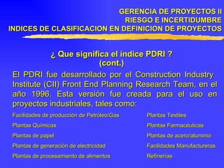 GERENCIA DE PROYECTOS II RIESGO E INCERTIDUMBRE INDICES DE CLASIFICACION EN DEFINICION DE PROYECTOS ¿ Que significa el índice PDRI ? (cont.) El PDRI fue desarrollado por el Construction Industry  Institute (CII) Front End Planning Research Team, en el año 1996. Esta versión fue creada para el uso en proyectos industriales, tales como: Facilidades de producción de Petróleo/Gas Plantas Textiles  Plantas Químicas Plantas Farmacéuticas Plantas de papel Plantas de acero/aluminio Plantas de generación de electricidad Facilidades Manufactureras Plantas de procesamiento de alimentos Refinerías  