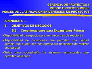 APENDICE C … B. OBJETIVOS DE NEGOCIOS B.6 Consideraciones para Expansiones Futuras  Disponibilidad de espacio para un nuevo tren de reactores  Disponibilidad de conexiones que permitan una unidad gemela que pueda ser incorporada sin necesidad de realizar una parada  Guías para sobrediseño de sistemas estructurales que permitan adiciones GERENCIA DE PROYECTOS II RIESGO E INCERTIDUMBRE INDICES DE CLASIFICACION EN DEFINICION DE PROYECTOS 