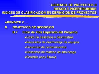 APENDICE C … B. OBJETIVOS DE NEGOCIOS B.7 Ciclo de Vida Esperado del Proyecto  Costo de desechos y desmontaje  Requisitos de desmontaje de equipos  Presencia de contaminantes  Desechos de materia de alto riesgo  Posibles usos futuros GERENCIA DE PROYECTOS II RIESGO E INCERTIDUMBRE INDICES DE CLASIFICACION EN DEFINICION DE PROYECTOS 