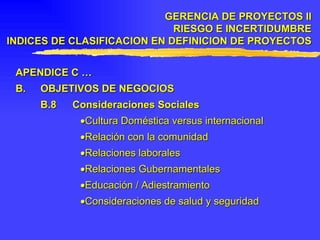 APENDICE C … B. OBJETIVOS DE NEGOCIOS B.8 Consideraciones Sociales  Cultura Doméstica versus internacional  Relación con la comunidad  Relaciones laborales  Relaciones Gubernamentales  Educación / Adiestramiento  Consideraciones de salud y seguridad GERENCIA DE PROYECTOS II RIESGO E INCERTIDUMBRE INDICES DE CLASIFICACION EN DEFINICION DE PROYECTOS 