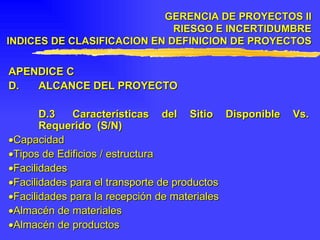 APENDICE C  D. ALCANCE DEL PROYECTO D.3 Características del Sitio Disponible Vs. Requerido  (S/N)  Capacidad  Tipos de Edificios / estructura  Facilidades  Facilidades para el transporte de productos  Facilidades para la recepción de materiales  Almacén de materiales  Almacén de productos GERENCIA DE PROYECTOS II RIESGO E INCERTIDUMBRE INDICES DE CLASIFICACION EN DEFINICION DE PROYECTOS 