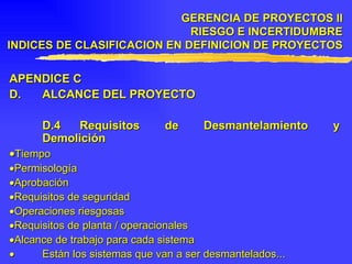APENDICE C  D. ALCANCE DEL PROYECTO D.4 Requisitos de Desmantelamiento y Demolición  Tiempo  Permisología  Aprobación  Requisitos de seguridad  Operaciones riesgosas  Requisitos de planta / operacionales  Alcance de trabajo para cada sistema    Están los sistemas que van a ser desmantelados... GERENCIA DE PROYECTOS II RIESGO E INCERTIDUMBRE INDICES DE CLASIFICACION EN DEFINICION DE PROYECTOS 