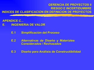 APENDICE C... E. INGENIERIA DE VALOR E.1 Simplificación del Proceso E.2 Alternativas de Diseño y Materiales  Considerados / Rechazados E.3 Diseño para Análisis de Constructibilidad GERENCIA DE PROYECTOS II RIESGO E INCERTIDUMBRE INDICES DE CLASIFICACION EN DEFINICION DE PROYECTOS 
