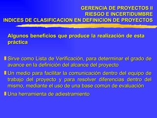 Algunos beneficios que produce la realización de esta  práctica Sirve como Lista de Verificación, para determinar el grado de avance en la definición del alcance del proyecto Un medio para facilitar la comunicación dentro del equipo de trabajo del proyecto y para resolver diferencias dentro del mismo, mediante el uso de una base común de evaluación Una herramienta de adiestramiento GERENCIA DE PROYECTOS II RIESGO E INCERTIDUMBRE INDICES DE CLASIFICACION EN DEFINICION DE PROYECTOS 