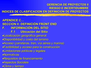 APENDICE C… SECCION II: DEFINICIÓN FRONT END F. INFORMACIÓN DEL SITIO F.1 Ubicación del Sitio  Localización geográfica general  Disponibilidad y costo del terreno  Acceso (carreteras, tren, vía aérea y marina)  Factibilidad y acceso para la construcción  Limitaciones políticas y legales  Normativas  Requisitos de financiamiento  Aspectos Sociales  Clima y tiempo GERENCIA DE PROYECTOS II RIESGO E INCERTIDUMBRE INDICES DE CLASIFICACION EN DEFINICION DE PROYECTOS 