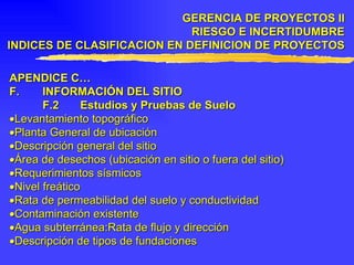 APENDICE C… F. INFORMACIÓN DEL SITIO F.2 Estudios y Pruebas de Suelo  Levantamiento topográfico  Planta General de ubicación  Descripción general del sitio   Área de desechos (ubicación en sitio o fuera del sitio)  Requerimientos sísmicos  Nivel freático  Rata de permeabilidad del suelo y conductividad  Contaminación existente  Agua subterránea:Rata de flujo y dirección   Descripción de tipos de fundaciones GERENCIA DE PROYECTOS II RIESGO E INCERTIDUMBRE INDICES DE CLASIFICACION EN DEFINICION DE PROYECTOS 