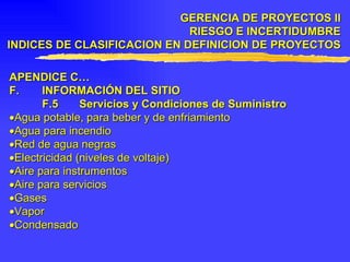 APENDICE C… F. INFORMACIÓN DEL SITIO F.5 Servicios y Condiciones de Suministro  Agua potable, para beber y de enfriamiento  Agua para incendio  Red de agua negras  Electricidad (niveles de voltaje)  Aire para instrumentos  Aire para servicios  Gases  Vapor  Condensado GERENCIA DE PROYECTOS II RIESGO E INCERTIDUMBRE INDICES DE CLASIFICACION EN DEFINICION DE PROYECTOS 