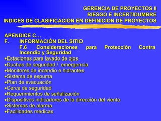 APENDICE C… F. INFORMACIÓN DEL SITIO F.6 Consideraciones para Protección Contra Incendio y Seguridad  Estaciones para lavado de ojos  Duchas de seguridad /  emergencia  Monitores de incendio e hidrantes  Sistema de espuma  Plan de evacuación  Cerca de seguridad  Requerimientos de señalización  Dispositivos indicadores de la dirección del viento  Sistemas de alarma  Facilidades médicas GERENCIA DE PROYECTOS II RIESGO E INCERTIDUMBRE INDICES DE CLASIFICACION EN DEFINICION DE PROYECTOS 
