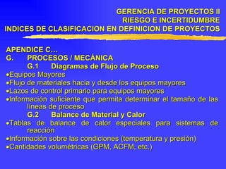 APENDICE C… G. PROCESOS / MECÁNICA G.1 Diagramas de Flujo de Proceso  Equipos Mayores  Flujo de materiales hacia y desde los equipos mayores  Lazos de control primario para equipos mayores  Información suficiente que permita determinar el tamaño de las líneas de proceso G.2 Balance de Material y Calor  Tablas de balance de calor especiales para sistemas de reacción  Información sobre las condiciones (temperatura y presión)  Cantidades volumétricas (GPM, ACFM, etc.) GERENCIA DE PROYECTOS II RIESGO E INCERTIDUMBRE INDICES DE CLASIFICACION EN DEFINICION DE PROYECTOS 