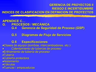 APENDICE C… G. PROCESOS / MECÁNICA G.4 Gerencia de Seguridad de Proceso (GSP) G.5 Diagramas de Flujo de Servicios G.6 Especificaciones  Clases de equipo (bombas, intercambiadores, etc.)    Calentamiento de tuberías de proceso  Enfriamiento de tubería de proceso  Tubería  Cubierta protectora  Aislamiento  Válvulas  Tuercas / empacaduras   GERENCIA DE PROYECTOS II RIESGO E INCERTIDUMBRE INDICES DE CLASIFICACION EN DEFINICION DE PROYECTOS 