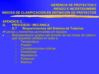 APENDICE C… G. PROCESOS / MECÁNICA G.7 Requerimientos del Sistema de Tuberías  Fuerzas y momentos permisibles en equipos    Representación gráfica del tamaño de las líneas de tubería que requieren análisis en base a: o Temperatura o Presión o Consideraciones cíclicas o Flexibilidad o Resistencia o Pulsación o Sísmico GERENCIA DE PROYECTOS II RIESGO E INCERTIDUMBRE INDICES DE CLASIFICACION EN DEFINICION DE PROYECTOS 