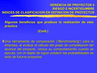Algunos beneficios que produce la realización de esta práctica (Cont.) Una herramienta de comparación (“Benchmarking”) para la empresa, al evaluar el cálculo del grado de completación del alcance del proyecto, versus su comportamiento cuando se ejecuta, con el objeto de lograr predecir las probabilidades de éxito de futuros proyectos. GERENCIA DE PROYECTOS II RIESGO E INCERTIDUMBRE INDICES DE CLASIFICACION EN DEFINICION DE PROYECTOS 