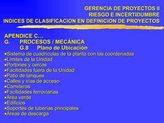 APENDICE C… G. PROCESOS / MECÁNICA G.8 Plano de Ubicación  Sistema de cuadrículas de la planta con las coordenadas  Límites de la Unidad  Portones y cercas  Facilidades fuera de la Unidad  Patio de tanques  Calles y vías de acceso  Carreteras  Facilidades ferroviarias  Área verde  Edificios  Soportes de tuberías principales  Áreas de descarga GERENCIA DE PROYECTOS II RIESGO E INCERTIDUMBRE INDICES DE CLASIFICACION EN DEFINICION DE PROYECTOS 