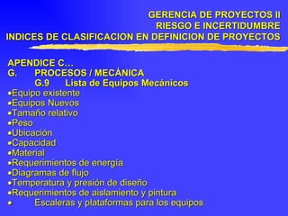 APENDICE C… G. PROCESOS / MECÁNICA G.9 Lista de Equipos Mecánicos  Equipo existente  Equipos Nuevos  Tamaño relativo  Peso  Ubicación  Capacidad  Material  Requerimientos de energía  Diagramas de flujo  Temperatura y presión de diseño  Requerimientos de aislamiento y pintura    Escaleras y plataformas para los equipos GERENCIA DE PROYECTOS II RIESGO E INCERTIDUMBRE INDICES DE CLASIFICACION EN DEFINICION DE PROYECTOS 