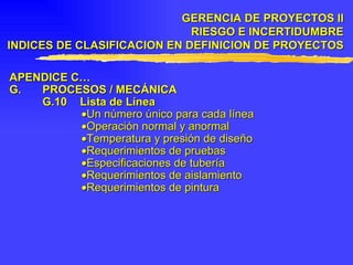 APENDICE C… G. PROCESOS / MECÁNICA G.10 Lista de Línea  Un número único para cada línea  Operación normal y anormal  Temperatura y presión de diseño  Requerimientos de pruebas  Especificaciones de tubería  Requerimientos de aislamiento  Requerimientos de pintura GERENCIA DE PROYECTOS II RIESGO E INCERTIDUMBRE INDICES DE CLASIFICACION EN DEFINICION DE PROYECTOS 