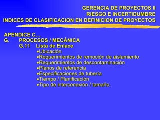 APENDICE C… G. PROCESOS / MECÁNICA G.11 Lista de Enlace  Ubicación  Requerimientos de remoción de aislamiento  Requerimientos de descontaminación  Planos de referencia  Especificaciones de tubería  Tiempo / Planificación  Tipo de interconexión / tamaño GERENCIA DE PROYECTOS II RIESGO E INCERTIDUMBRE INDICES DE CLASIFICACION EN DEFINICION DE PROYECTOS 