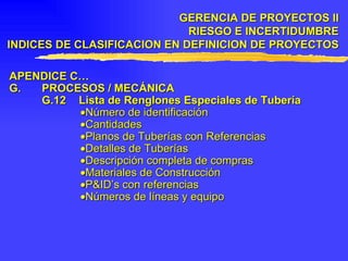 APENDICE C… G. PROCESOS / MECÁNICA G.12 Lista de Renglones Especiales de Tubería  Número de identificación  Cantidades  Planos de Tuberías con Referencias  Detalles de Tuberías  Descripción completa de compras  Materiales de Construcción  P&ID’s con referencias  Números de líneas y equipo GERENCIA DE PROYECTOS II RIESGO E INCERTIDUMBRE INDICES DE CLASIFICACION EN DEFINICION DE PROYECTOS 