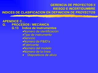 APENDICE C… G. PROCESOS / MECÁNICA G.13 Índice de Instrumentos  Número de identificación  Tipo de instrumento  Servicio  Número de P&ID’s  Fabricante  Número del modelo  Número de la línea    Dispositivos de alivio GERENCIA DE PROYECTOS II RIESGO E INCERTIDUMBRE INDICES DE CLASIFICACION EN DEFINICION DE PROYECTOS 