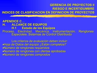 APENDICE C… H. ALCANCE DE EQUIPOS H.1 Estado de los Equipos  Proceso, Electridad, Mecánica, Instrumentación, Renglones Especiales, Sistemas de Control Distribuido Los criterios de evaluación deben incluir:  Hoja de Datos del equipo ¿Están completos?  Número de renglones requeridos  Número de renglones con ofertas aprobadas  Número de renglones comprados GERENCIA DE PROYECTOS II RIESGO E INCERTIDUMBRE INDICES DE CLASIFICACION EN DEFINICION DE PROYECTOS 