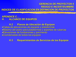 APENDICE C… H. ALCANCE DE EQUIPOS H.2 Planos de Ubicación de Equipos  Vistas de elevaciones de equipos y plataformas  Máximo del acero para plataformas y soportes de ruberías  Elevaciones de fundaciones y pavimento  Coordenadas de todos los equipos H.3 Requerimientos de Servicios de los Equipos GERENCIA DE PROYECTOS II RIESGO E INCERTIDUMBRE INDICES DE CLASIFICACION EN DEFINICION DE PROYECTOS 
