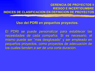 GERENCIA DE PROYECTOS II RIESGO E INCERTIDUMBRE INDICES DE CLASIFICACION EN DEFINICION DE PROYECTOS Uso del PDRI en pequeños proyectos. El PDRI se puede personalizar para establecer las necesidades de cada compañía. Si es necesario, el mismo puede ser “mas desglosado” y ser empleado en pequeños proyectos, como proyectos de adecuación de los cuales tienden a ser de una corta duración. 