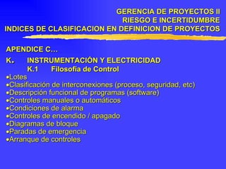 APENDICE C… K . INSTRUMENTACIÓN Y ELECTRICIDAD K.1 Filosofía de Control  Lotes  Clasificación de interconexiones (proceso, seguridad, etc)  Descripción funcional de programas (software)  Controles manuales o automáticos  Condiciones de alarma  Controles de encendido / apagado  Diagramas de bloque  Paradas de emergencia  Arranque de controles GERENCIA DE PROYECTOS II RIESGO E INCERTIDUMBRE INDICES DE CLASIFICACION EN DEFINICION DE PROYECTOS 