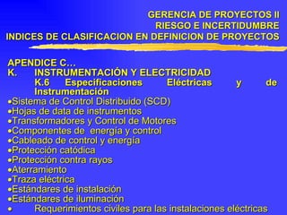 APENDICE C… K . INSTRUMENTACIÓN Y ELECTRICIDAD K.6 Especificaciones Eléctricas y de Instrumentación  Sistema de Control Distribuido (SCD)  Hojas de data de instrumentos  Transformadores y Control de Motores  Componentes de  energía y control  Cableado de control y energía  Protección catódica  Protección contra rayos  Aterramiento  Traza eléctrica  Estándares de instalación  Estándares de iluminación    Requerimientos civiles para las instalaciones eléctricas GERENCIA DE PROYECTOS II RIESGO E INCERTIDUMBRE INDICES DE CLASIFICACION EN DEFINICION DE PROYECTOS 