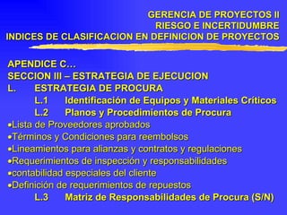 APENDICE C… SECCION III – ESTRATEGIA DE EJECUCION L. ESTRATEGIA DE PROCURA L.1 Identificación de Equipos y Materiales Críticos L.2 Planos y Procedimientos de Procura  Lista de Proveedores aprobados  Términos y Condiciones para reembolsos  Lineamientos para alianzas y contratos y regulaciones  R equerimientos de inspección y responsabilidades   contabilidad especiales del cliente  Definición de requerimientos de repuestos L.3 Matriz de Responsabilidades de Procura (S/N) GERENCIA DE PROYECTOS II RIESGO E INCERTIDUMBRE INDICES DE CLASIFICACION EN DEFINICION DE PROYECTOS 
