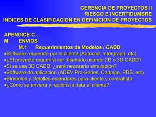 APENDICE C… M . ENVIOS M.1 Requerimientos de Modelos / CADD  Software requerido por el cliente (Autocad, Intergraph, etc)  ¿El proyecto requerirá ser diseñado usando 2D o 3D CADD?  Si se usa 3D CADD, ¿será necesario simulación?  Software de aplicación (ADEV Pro-Series, Cadpipe, PDS, etc)  Símbolos y Detalles estándares para cliente y contratista  ¿Cómo se enviará y recibirá la data al cliente? GERENCIA DE PROYECTOS II RIESGO E INCERTIDUMBRE INDICES DE CLASIFICACION EN DEFINICION DE PROYECTOS 