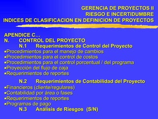 APENDICE C… N. CONTROL DEL PROYECTO N.1 Requerimientos de Control del Proyecto  Procedimientos para el manejo de cambios  Procedimientos para el control de costos  Procedimientos para el control porcentual / del programa  Proyección del flujo de caja  Requerimientos de reportes N.2 Requerimientos de Contabilidad del Proyecto  Financieros (cliente/regulares)  Contabilidad por área o fases  Requerimientos de reportes  Programas de pago N.3 Análisis de Riesgos  (S/N) GERENCIA DE PROYECTOS II RIESGO E INCERTIDUMBRE INDICES DE CLASIFICACION EN DEFINICION DE PROYECTOS 