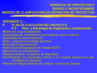 APENDICE C… P. PLAN DE EJECUCIÓN DEL PROYECTO P.2 Plan  y Estrategia de Ingeniería y Construcción  Matriz de responsabilidades  Estrategias de contratación (suma global, precio unitario)  Estrategia de subcontratación  Plan / programa de trabajo semanal  Estructura organizacional  Estructura Desagregada de Trabajo (EDT)  Secuencia de construcción  Requerimientos / programa de seguridad  Identificación de izamientos críticos y su impacto potencial en las unidades de operación  Planes de Aseguramiento de Calidad / Control de Calidad GERENCIA DE PROYECTOS II RIESGO E INCERTIDUMBRE INDICES DE CLASIFICACION EN DEFINICION DE PROYECTOS 
