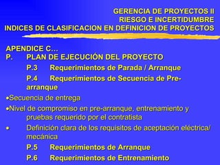 APENDICE C… P. PLAN DE EJECUCIÓN DEL PROYECTO P.3 Requerimientos de Parada / Arranque P.4 Requerimientos de Secuencia de Pre-arranque  Secuencia de entrega  Nivel de compromiso en pre-arranque, entrenamiento y pruebas requerido por el contratista    Definición clara de los requisitos de aceptación eléctrica/mecánica P.5 Requerimientos de Arranque P.6 Requerimientos de Entrenamiento GERENCIA DE PROYECTOS II RIESGO E INCERTIDUMBRE INDICES DE CLASIFICACION EN DEFINICION DE PROYECTOS 
