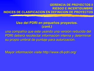 GERENCIA DE PROYECTOS II RIESGO E INCERTIDUMBRE INDICES DE CLASIFICACION EN DEFINICION DE PROYECTOS Uso del PDRI en pequeños proyectos. (cont.) una compañía que este usando una   versión reducida del PDRI deberá recolectar información interna y determinar su propio umbral de puntaje para autorización. Mayor información visite http://www.cll-pdri.org/ 