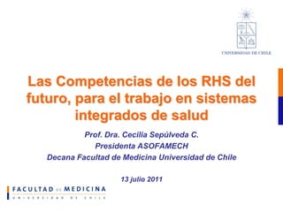 Las Competencias de los RHS del
futuro, para el trabajo en sistemas
        integrados de salud
            Prof. Dra. Cecilia Sepúlveda C.
              Presidenta ASOFAMECH
   Decana Facultad de Medicina Universidad de Chile

                     13 julio 2011
 
