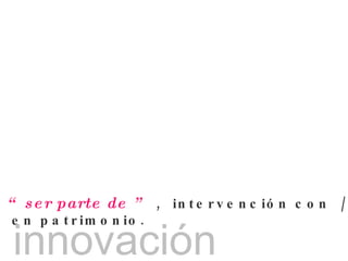 “  ser parte de ”   ,  intervención con  /  en patrimonio. innovación 