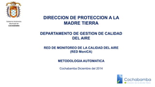 DIRECCION DE PROTECCION A LA 
MADRE TIERRA 
DEPARTAMENTO DE GESTION DE CALIDAD 
DEL AIRE 
RED DE MONITOREO DE LA CALIDAD DEL AIRE 
(RED MoniCA) 
METODOLOGIA AUTOMATICA 
Cochabamba Diciembre del 2014 
Gobierno Autónomo 
Municipal de 
COCHABAMBA 
 
